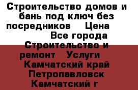 Строительство домов и бань под ключ без посредников, › Цена ­ 515 000 - Все города Строительство и ремонт » Услуги   . Камчатский край,Петропавловск-Камчатский г.